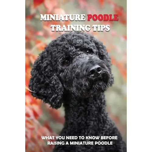 Miniature Poodle Training Tips: What You Need To Know Before Raising A Miniature Poodle: How To Raise A Well-Trained Miniature Poodle - Paperback