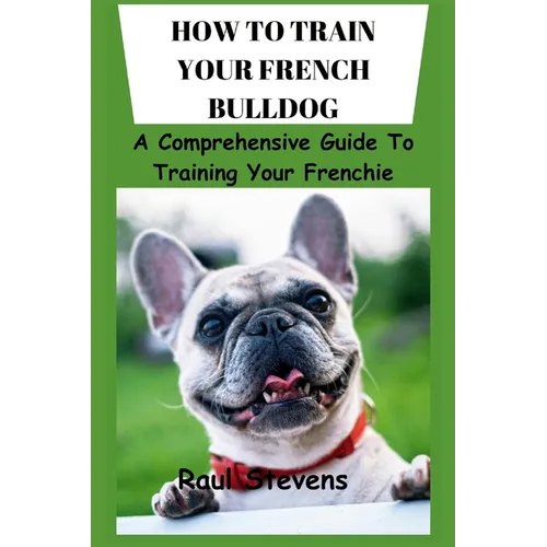 How to Train Your French Bulldog: A Comprehensive Guide To Training Your Frenchie - Paperback