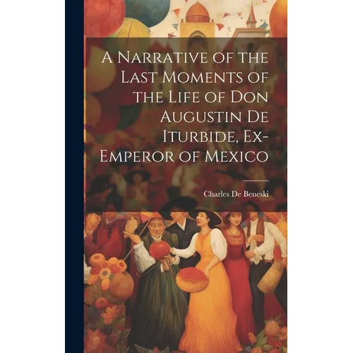 A Narrative of the Last Moments of the Life of Don Augustin De Iturbide, Ex-Emperor of Mexico - Hardcover