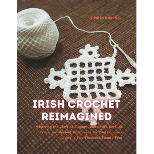 Irish Crochet Reimagined: Mastering the Craft of Elegant Tablecloths, Detailed Trims, and Opulent Bedspreads for Contemporary Living in Two Thou - Paperback