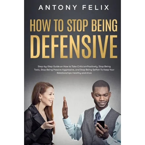 How to Stop Being Defensive: Step-by-Step Guide on How to Take Criticism Positively, Stop Being Toxic, Stop Being Passive Aggressive, and Stop Bein - Paperback
