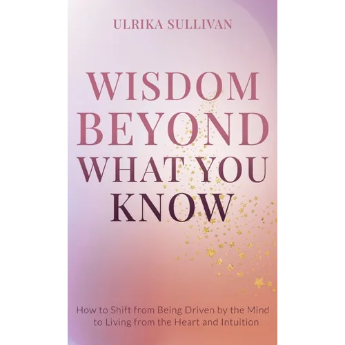 Wisdom Beyond What You Know: How to Shift from Being Driven by the Mind to Living from the Heart and Intuition - Hardcover