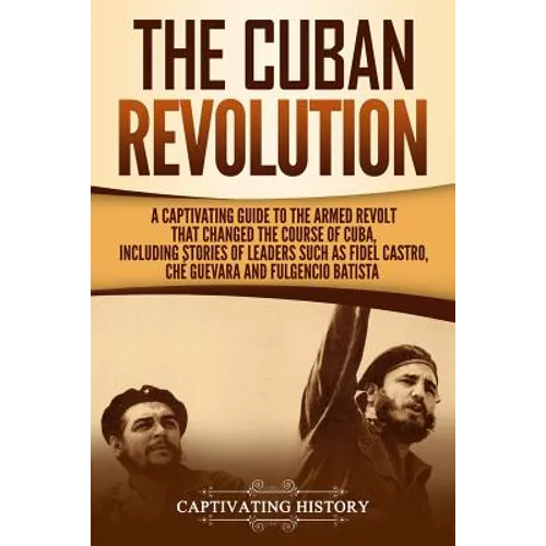 The Cuban Revolution: A Captivating Guide to the Armed Revolt That Changed the Course of Cuba, Including Stories of Leaders Such as Fidel Ca