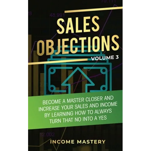 Sales Objections: Become a Master Closer and Increase Your Sales and Income by Learning How to Always Turn That No into a Yes Volume 3 - Paperback