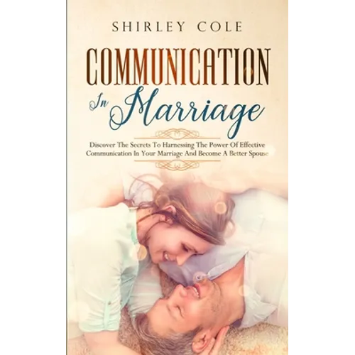Communication In Marriage: Discover The Secrets To Harnessing The Power Of Effective Communication In Your Marriage And Become A Better Spouse - Paperback