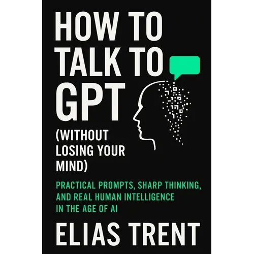 How to Talk to GPT (Without Losing Your Mind): Practical Prompts, Sharp Thinking, and Real Human Intelligence in the Age of AI - Paperback
