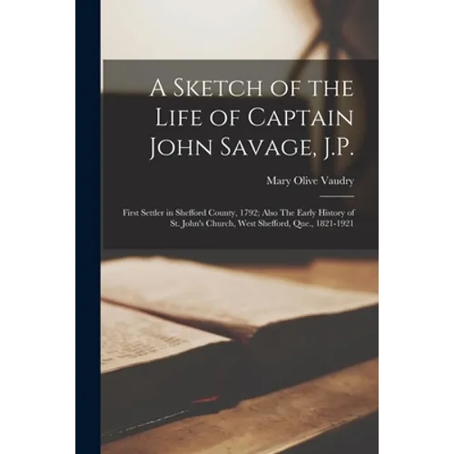 A Sketch of the Life of Captain John Savage, J.P.: First Settler in Shefford County, 1792; Also The Early History of St. John's Church, West Shefford, - Paperback