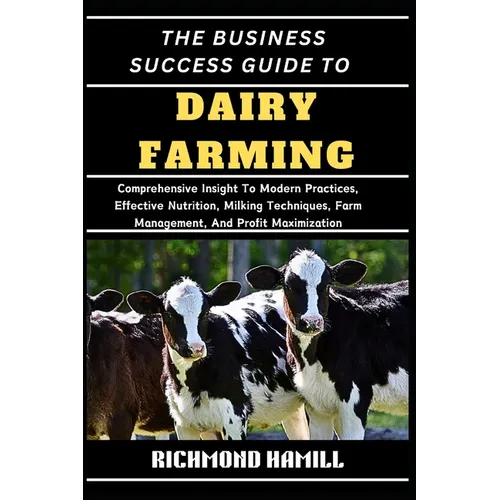 The Business Success Guide to Dairy Farming: Comprehensive Insight To Modern Practices, Effective Nutrition, Milking Techniques, Farm Management, And - Paperback