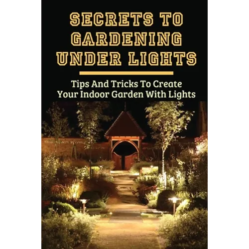 Secrets To Gardening Under Lights: Tips And Tricks To Create Your Indoor Garden With Lights: Ideas For Gardening Under Lights - Paperback