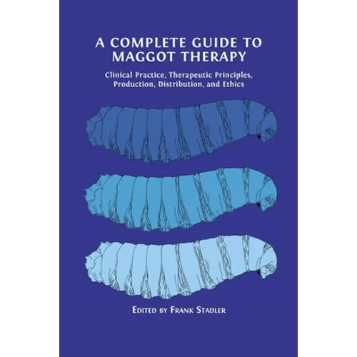 A Complete Guide to Maggot Therapy: Clinical Practice, Therapeutic Principles, Production, Distribution, and Ethics - Paperback