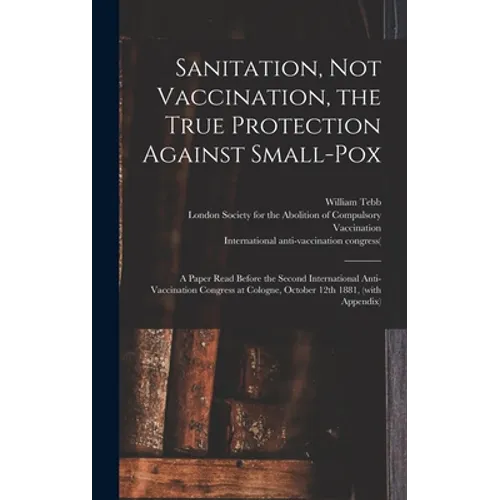Sanitation, Not Vaccination, the True Protection Against Small-pox: a Paper Read Before the Second International Anti-Vaccination Congress at Cologne, - Hardcover