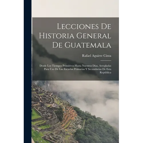 Lecciones De Historia General De Guatemala: Desde Los Tiempos Primitivos Hasta Nuestros Días, Arregladas Para Uso De Las Escuelas Primarias Y Secundar - Paperback