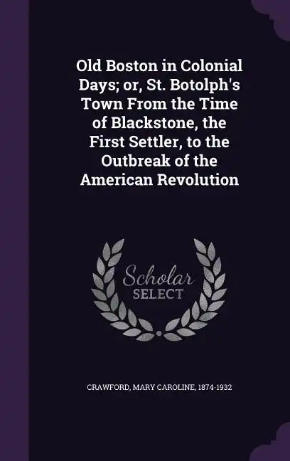 Old Boston in Colonial Days; Or, St. Botolph's Town from the Time of Blackstone, the First Settler, to the Outbreak of the American Revolution - Hardcover