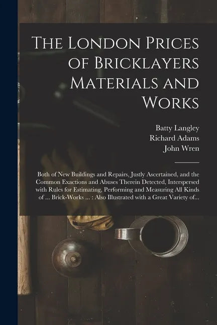The London Prices of Bricklayers Materials and Works: Both of New Buildings and Repairs, Justly Ascertained, and the Common Exactions and Abuses There - Paperback