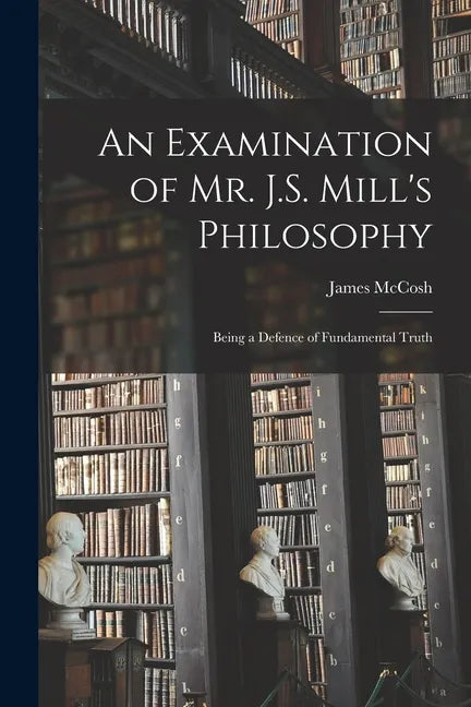An Examination of Mr. J.S. Mill's Philosophy: Being a Defence of Fundamental Truth - Paperback
