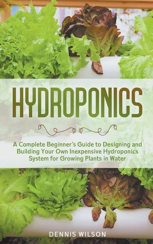 Hydroponics: A Complete Beginner's Guide to Designing and Building Your Own Inexpensive Hydroponics System for Growing Plants in Water - Paperback