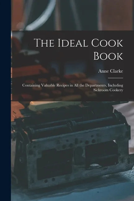 The Ideal Cook Book: Containing Valuable Recipes in All the Departments, Including Sickroom Cookery - Paperback