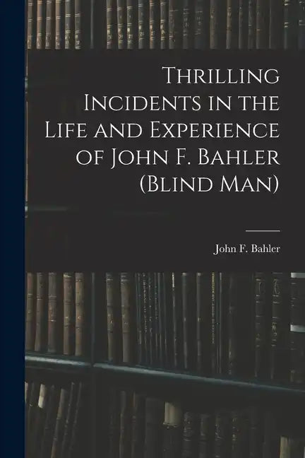 Thrilling Incidents in the Life and Experience of John F. Bahler (Blind Man) - Paperback