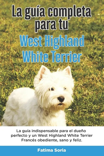 La Guía Completa Para Tu West Highland White Terrier: La guía indispensable para el dueño perfecto y un West Highland White Terrier obediente, sano y - Paperback