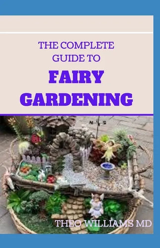 The Complete Guide to Fairy Gardening: A Step by Step Guide To Making Your Own Fun Miniature Fairy Gardens - Paperback