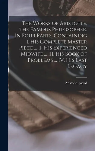 The Works of Aristotle, the Famous Philosopher. In Four Parts. Containing I. His Complete Master Piece ... II. His Experienced Midwife ... III. His Bo - Hardcover