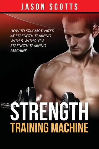 Strength Training Machine: How To Stay Motivated At Strength Training With & Without A Strength Training Machine - Paperback
