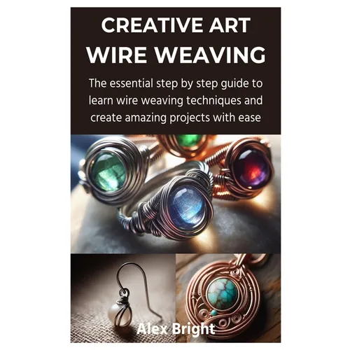 Creative Art Wire Weaving: The essential step by step guide to learn wire weaving techniques and create amazing projects with ease - Paperback