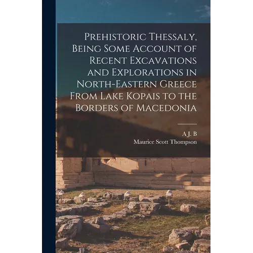 Prehistoric Thessaly, Being Some Account of Recent Excavations and Explorations in North-Eastern Greece From Lake Kopais to the Borders of Macedonia - Paperback
