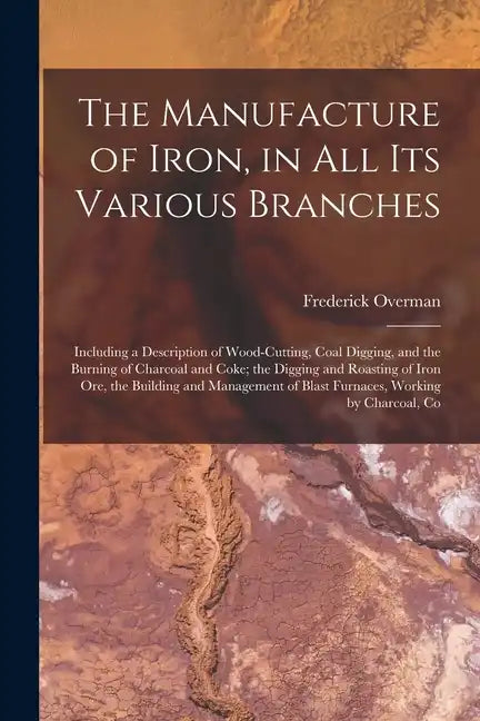 The Manufacture of Iron, in All Its Various Branches: Including a Description of Wood-Cutting, Coal Digging, and the Burning of Charcoal and Coke; the - Paperback