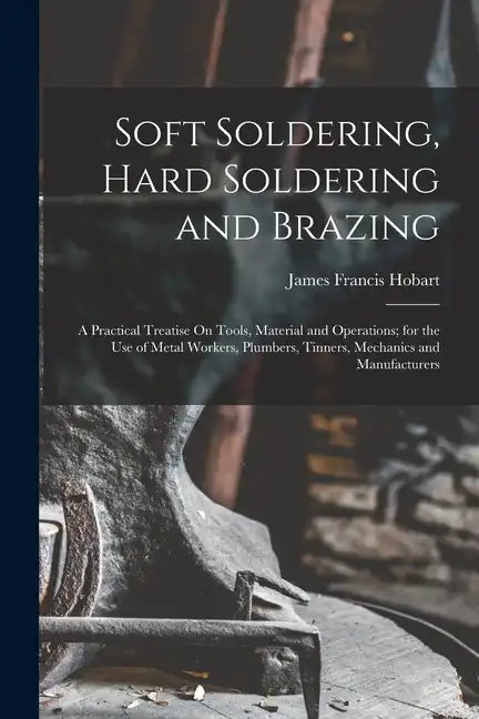 Soft Soldering, Hard Soldering and Brazing: A Practical Treatise On Tools, Material and Operations; for the Use of Metal Workers, Plumbers, Tinners, M - Paperback