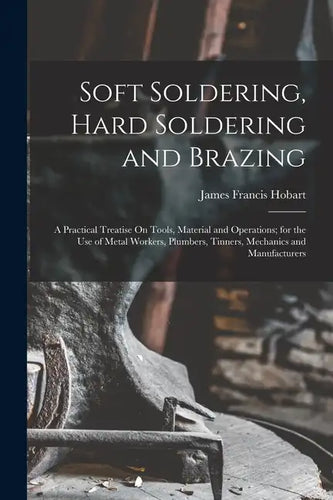 Soft Soldering, Hard Soldering and Brazing: A Practical Treatise On Tools, Material and Operations; for the Use of Metal Workers, Plumbers, Tinners, M - Paperback