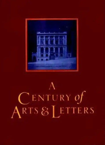 A Century of Arts and Letters: The History of the National Institute of Arts & Letters and the American Academy of Arts & Letters as Told, Decade by - Hardcover
