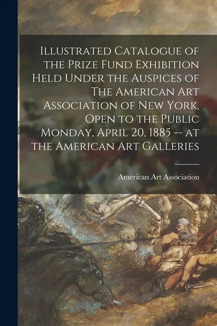 Illustrated Catalogue of the Prize Fund Exhibition Held Under the Auspices of The American Art Association of New York, Open to the Public Monday, Apr - Paperback