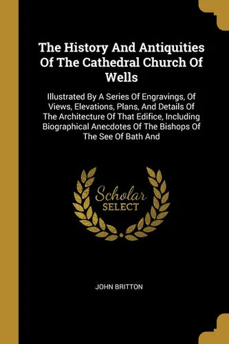 The History And Antiquities Of The Cathedral Church Of Wells: Illustrated By A Series Of Engravings, Of Views, Elevations, Plans, And Details Of The A - Paperback
