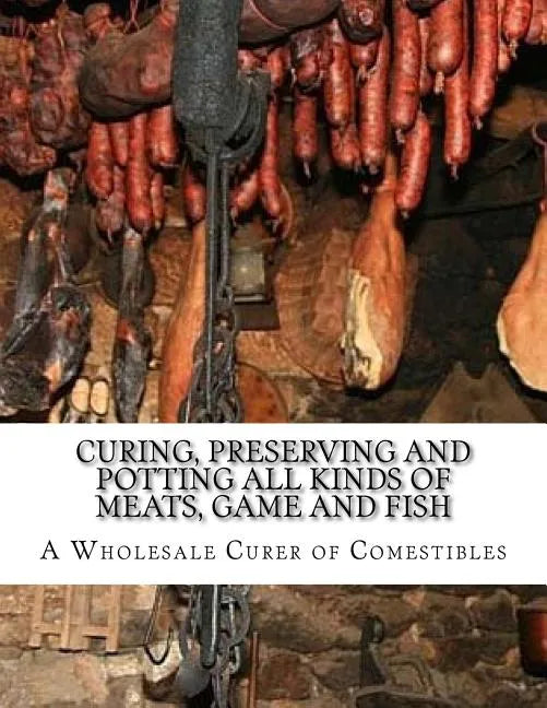 Curing, Preserving and Potting All Kinds of Meats, Game and Fish: Also, the Art of Pickling and Preserving Fruits and Vegetables - Paperback