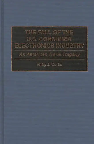 The Fall of the U.S. Consumer Electronics Industry: An American Trade Tragedy - Hardcover