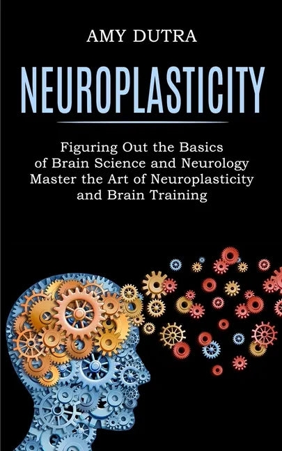 Neuroplasticity: Figuring Out the Basics of Brain Science and Neurology (Master the Art of Neuroplasticity and Brain Training) - Paperback