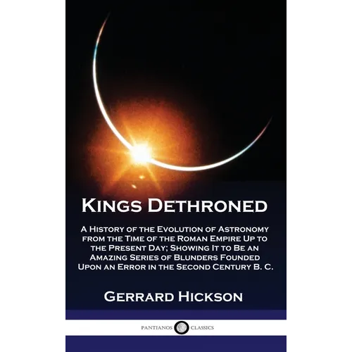 Kings Dethroned: A History of the Evolution of Astronomy from the Time of the Roman Empire Up to the Present Day; Showing It to Be an A - Hardcover