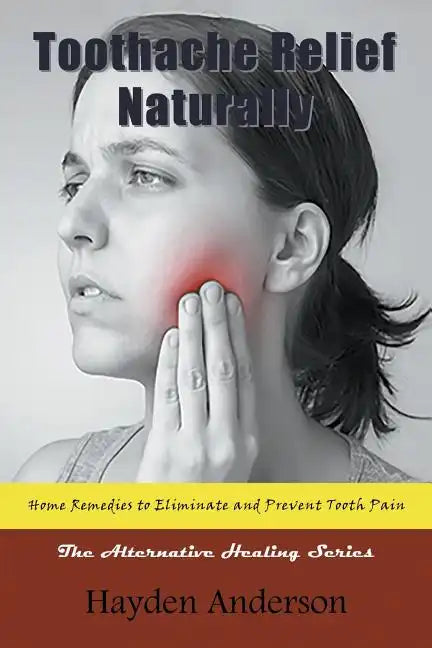 Toothache Relief Naturally: Home Remedies to Eliminate and Prevent Tooth Pain: The Alternative Healing Series - Paperback
