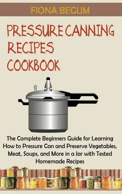 Pressure Canning Recipes Cookbook: The Complete Beginners Guide for Learning How to Pressure Can and Preserve Vegetables, Meat, Soups, and More in a J - Hardcover