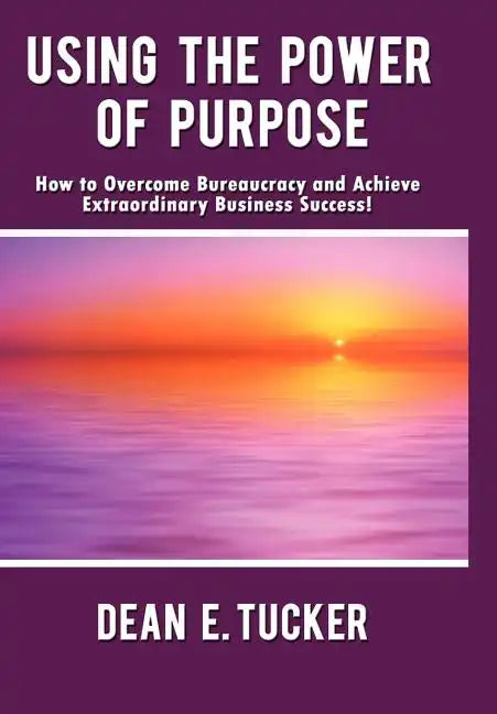 Using the Power of Purpose: How to Overcome Bureaucracy and Achieve Extraordinary Business Success! - Hardcover