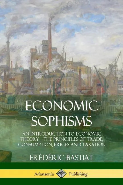 Economic Sophisms: An Introduction to Economic Theory, The Principles of Trade, Consumption, Prices and Taxation - Paperback