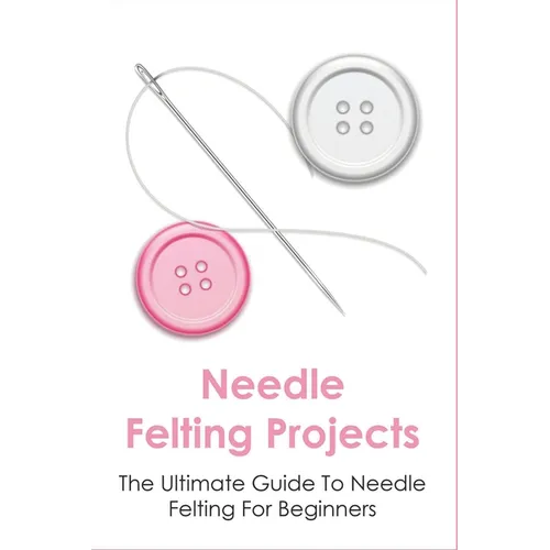 Needle Felting Projects: The Ultimate Guide To Needle Felting For Beginners: How To Creating Amazing Needle Felted Designs - Paperback