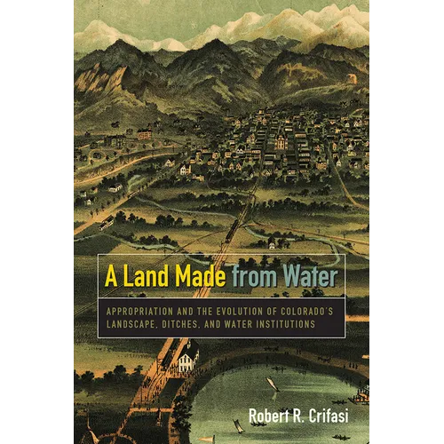 A Land Made from Water: Appropriation and the Evolution of Colorado's Landscape, Ditches, and Water Institutions - Paperback