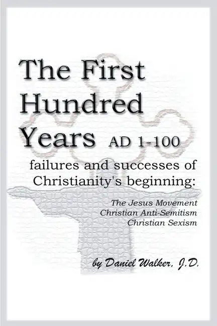 The First Hundred Years AD 1-100: Failures and Successes of Christianity's Beginning: The Jesus Movement, Christian Anti-Semitism, Christian Sexism - Paperback