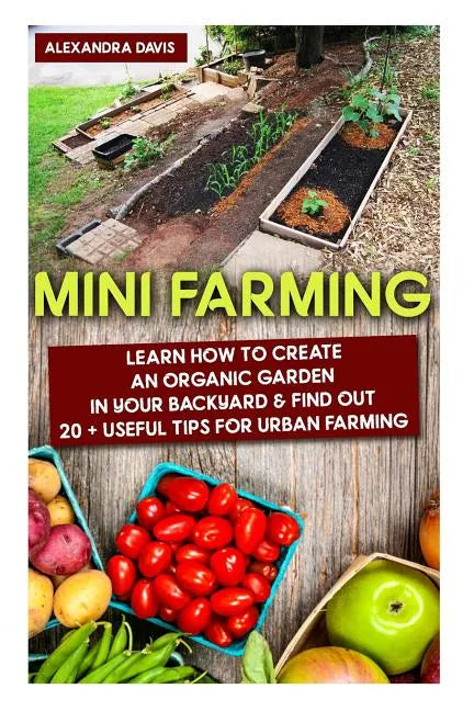 Mini Farming: Learn How to Create An Organic Garden in Your Backyard & Find Out 20 + Useful Tips For Urban Farming: (Mini Farm, Organic Gathering) - Paperback