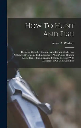 How To Hunt And Fish: The Most Complete Hunting And Fishing Guide Ever Published. It Contains Full Instructions About Guns, Hunting Dogs, Tr - Hardcover