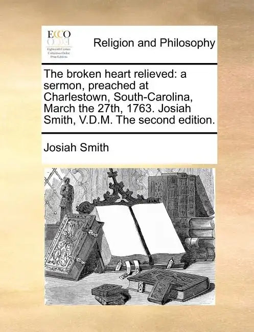 The Broken Heart Relieved: A Sermon, Preached at Charlestown, South-Carolina, March the 27th, 1763. Josiah Smith, V.D.M. the Second Edition. - Paperback