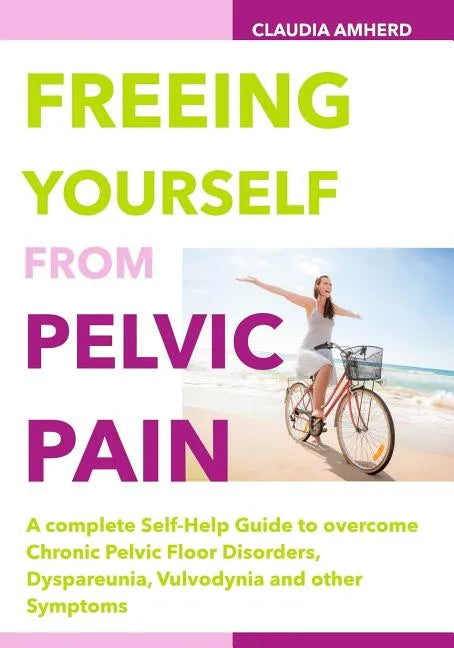 Freeing Yourself from Pelvic Pain: A complete Self-Help Guide to overcome Chronic Pelvic Floor Disorders, Dyspareunia, Vulvodynia and other Symptoms - Paperback