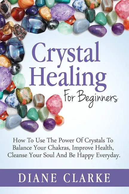 Crystal Healing For Beginners: How to Use the Power of Crystals to Balance Your Chakras, Improve Health, Cleanse Your Soul and Be Happy Everyday - Paperback
